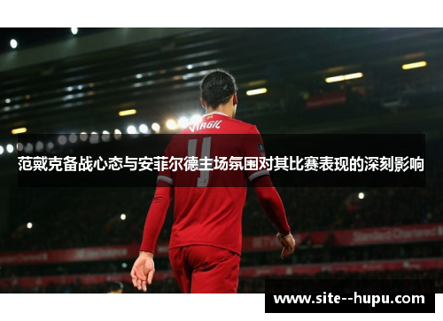 范戴克备战心态与安菲尔德主场氛围对其比赛表现的深刻影响