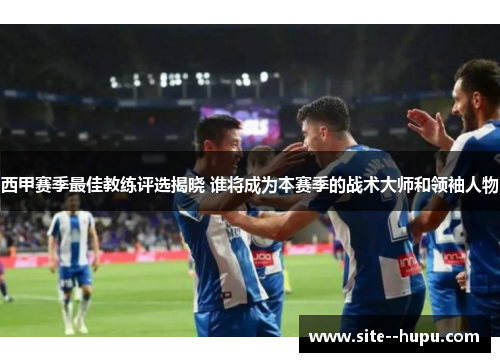 西甲赛季最佳教练评选揭晓 谁将成为本赛季的战术大师和领袖人物 西甲赛季最佳教练评选揭晓 谁将成为本赛季的战术大师和领袖人物