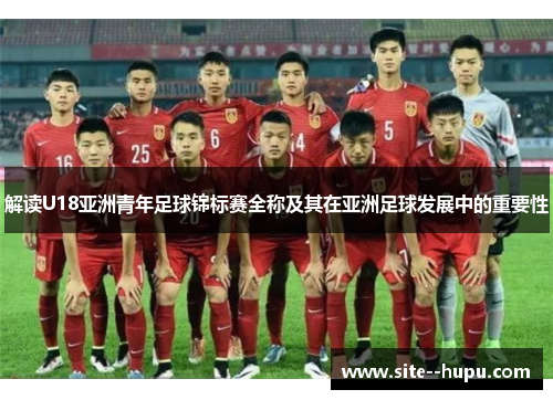 解读U18亚洲青年足球锦标赛全称及其在亚洲足球发展中的重要性