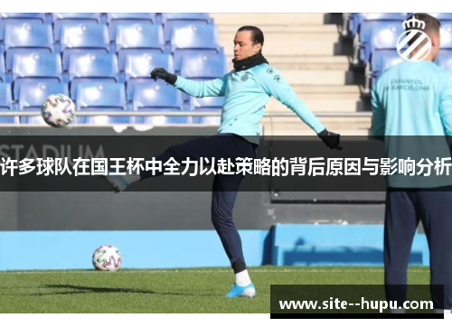 许多球队在国王杯中全力以赴策略的背后原因与影响分析 许多球队在国王杯中全力以赴策略的背后原因与影响分析