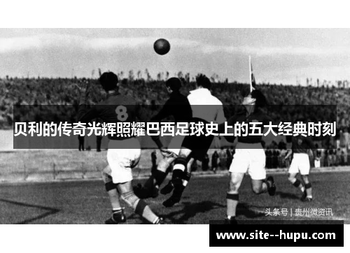 贝利的传奇光辉照耀巴西足球史上的五大经典时刻 贝利的传奇光辉照耀巴西足球史上的五大经典时刻