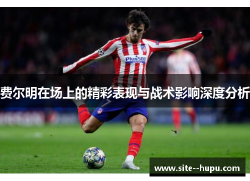 费尔明在场上的精彩表现与战术影响深度分析 费尔明在场上的精彩表现与战术影响深度分析