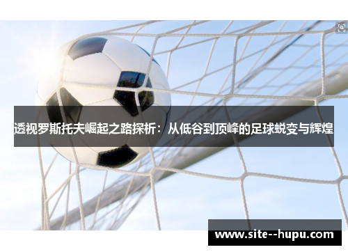 透视罗斯托夫崛起之路探析:从低谷到顶峰的足球蜕变与辉煌 透视罗斯托夫崛起之路探析:从低谷到顶峰的足球蜕变与辉煌