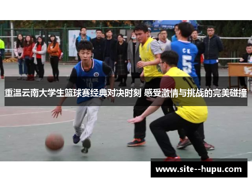 重温云南大学生篮球赛经典对决时刻 感受激情与挑战的完美碰撞