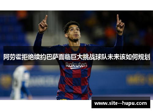 阿劳霍拒绝续约巴萨面临巨大挑战球队未来该如何规划