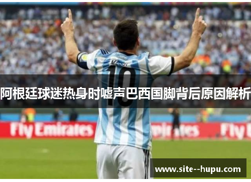 阿根廷球迷热身时嘘声巴西国脚背后原因解析 阿根廷球迷热身时嘘声巴西国脚背后原因解析