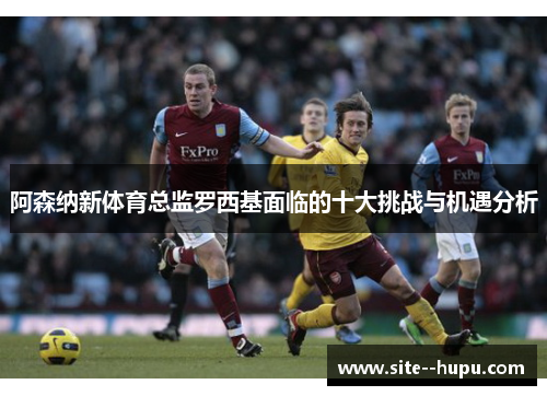 阿森纳新体育总监罗西基面临的十大挑战与机遇分析