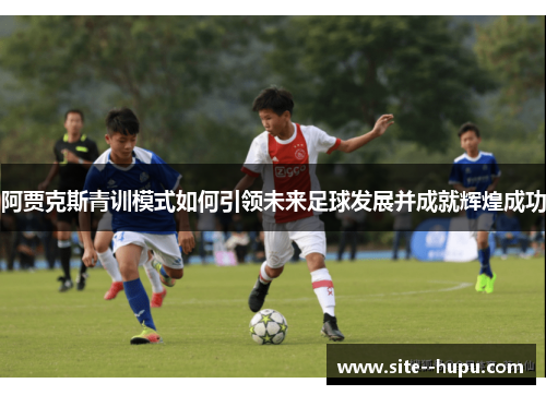 阿贾克斯青训模式如何引领未来足球发展并成就辉煌成功