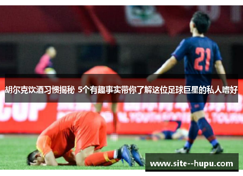 胡尔克饮酒习惯揭秘 5个有趣事实带你了解这位足球巨星的私人嗜好 胡尔克饮酒习惯揭秘 5个有趣事实带你了解这位足球巨星的私人嗜好