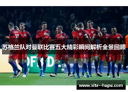 苏格兰队对曼联比赛五大精彩瞬间解析全景回顾 苏格兰队对曼联比赛五大精彩瞬间解析全景回顾