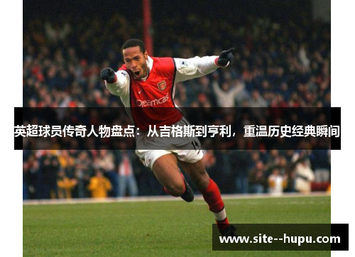 英超球员传奇人物盘点:从吉格斯到亨利,重温历史经典瞬间 英超球员传奇人物盘点:从吉格斯到亨利,重温历史经典瞬间
