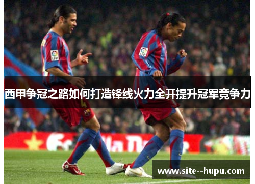 西甲争冠之路如何打造锋线火力全开提升冠军竞争力