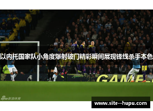 以内托国家队小角度爆射破门精彩瞬间展现锋线杀手本色 以内托国家队小角度爆射破门精彩瞬间展现锋线杀手本色