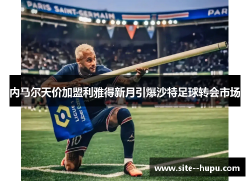 内马尔天价加盟利雅得新月引爆沙特足球转会市场