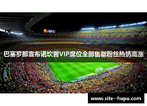 巴塞罗那宣布诺坎普VIP席位全部售罄粉丝热情高涨