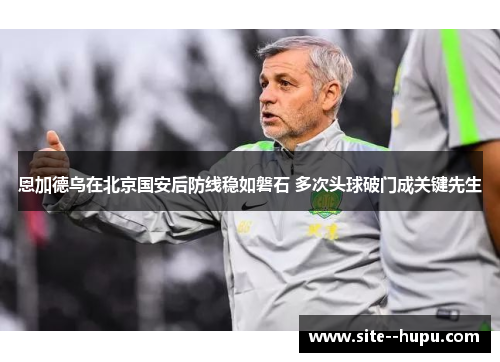 恩加德乌在北京国安后防线稳如磐石 多次头球破门成关键先生 恩加德乌在北京国安后防线稳如磐石 多次头球破门成关键先生
