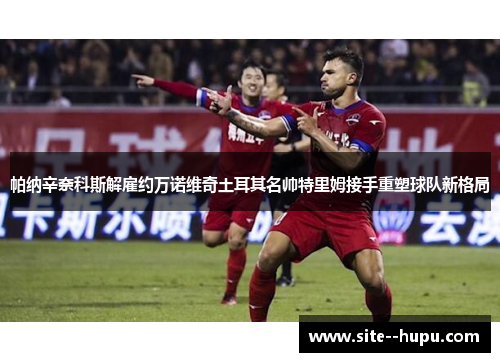 帕纳辛奈科斯解雇约万诺维奇土耳其名帅特里姆接手重塑球队新格局 帕纳辛奈科斯解雇约万诺维奇土耳其名帅特里姆接手重塑球队新格局