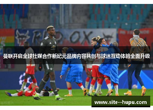 曼联开启全球社媒合作新纪元品牌内容共创与球迷互动体验全面升级