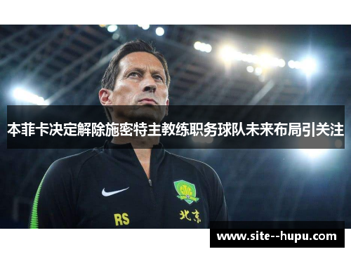 本菲卡决定解除施密特主教练职务球队未来布局引关注